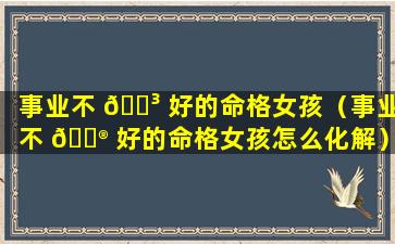 事业不 🐳 好的命格女孩（事业不 💮 好的命格女孩怎么化解）